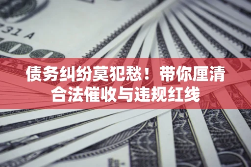 武汉债务纠纷莫犯愁！带你厘清合法催收与违规红线