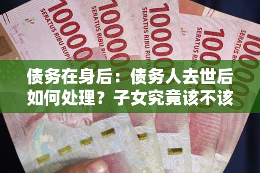 武汉债务在身后：债务人去世后如何处理？子女究竟该不该还钱？