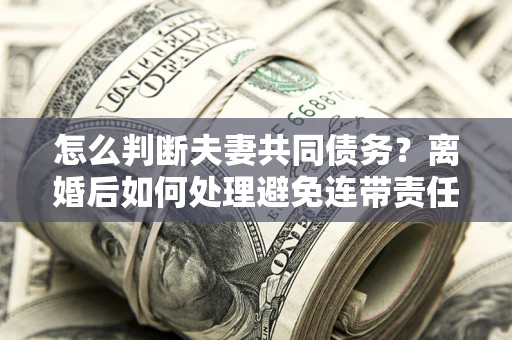 武汉怎么判断夫妻共同债务？离婚后如何处理避免连带责任？