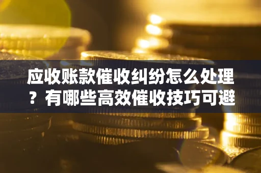 武汉应收账款催收纠纷怎么处理？有哪些高效催收技巧可避免坏账？